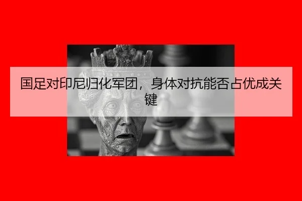 国足对印尼归化军团，身体对抗能否占优成关键