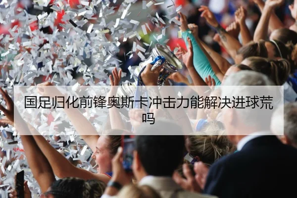 国足归化前锋奥斯卡冲击力能解决进球荒吗